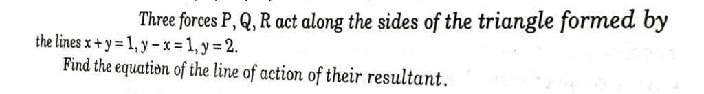 Three forces P, Q, R act along the sides of the triangle formed by
the lines x + y = 1, y -x%-1, y = 2.
Find the equation of the line of action of their resultant.
%3D
