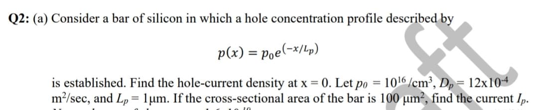 Q2: (a) Consider a bar of silicon in which a hole concentration profile described by
p(x) = poe(-x/Lp)
is established. Find the hole-current density at x = 0. Let po = 1016 /cm³, Dp= 12x104
m?/sec, and Lp
= 1um. If the cross-sectional area of the bar is 100 µm?, find the current Ip.
