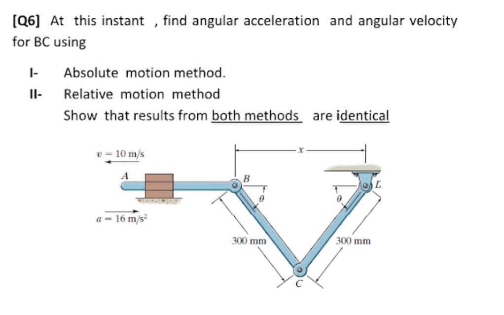 [Q6] At this instant , find angular acceleration and angular velocity
for BC using
I-
Absolute motion method.
Il-
Relative motion method
Show that results from both methods are identical
v = 10 m/s
a = 16 m/s?
300 mm
300 mm

