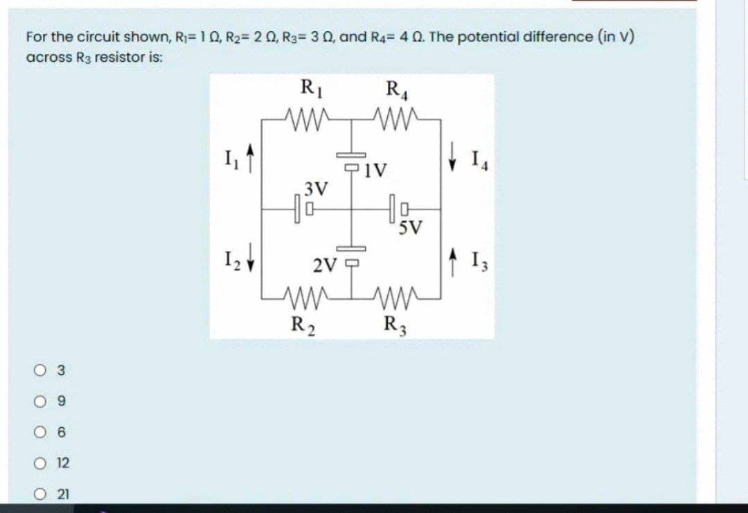 For the circuit shown, R1= 1 0, R2= 2 0, R3= 3 Q, and R4= 4 Q The potential difference (in V)
across R3 resistor is:
R1
R4
I,
I,
3V
5V
2V
I3
R2
R3
3
9.
12
O 21
O O O O O
