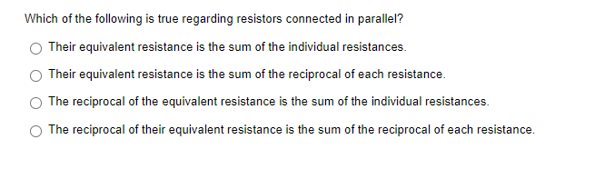 Which of the following is true regarding resistors connected in parallel?
Their equivalent resistance is the sum of the individual resistances.
Their equivalent resistance is the sum of the reciprocal of each resistance.
The reciprocal of the equivalent resistance is the sum of the individual resistances.
The reciprocal of their equivalent resistance is the sum of the reciprocal of each resistance.