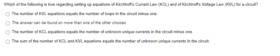 Which of the following is true regarding setting up equations of Kirchhoffs Current Law (KCL) and of Kirchhoff's Voltage Law (KVL) for a circuit?
The number of KVL equations equals the number of loops in the circuit minus one.
The answer can be found on more than one of the other choices.
The number of KCL equations equals the number of unknown unique currents in the circuit minus one.
The sum of the number of KCL and KVL equations equals the number of unknown unique currents in the circuit.
