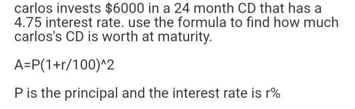 carlos invests $6000 in a 24 month CD that has a
4.75 interest rate. use the formula to find how much
carlos's CD is worth at maturity.
A=P(1+r/100)^2
P is the principal and the interest rate is r%