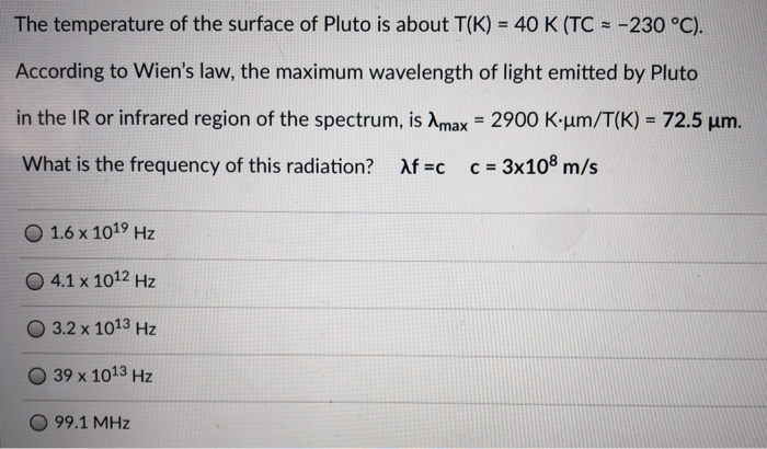 The temperature of the surface of Pluto is about T(K) = 40 K (TC = -230 °C).
According to Wien's law, the maximum wavelength of light emitted by Pluto
in the IR or infrared region of the spectrum, is Amax = 2900 K•µm/T(K) = 72.5 um.
%3D
What is the frequency of this radiation?
Af =c
c = 3x108 m/s
O 1.6 x 1019 Hz
O 4.1 x 1012 Hz
3.2 x 1013 Hz
39 x 1013 Hz
99.1 MHz
