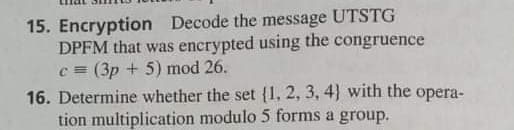 15. Encryption Decode the message UTSTG
DPFM that was encrypted using the congruence
c = (3p + 5) mod 26.
16. Determine whether the set {1, 2, 3, 4} with the opera-
tion multiplication modulo 5 forms a group.
