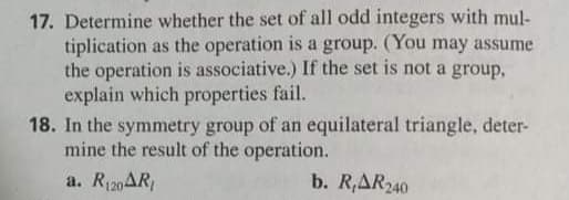 17. Determine whether the set of all odd integers with mul-
tiplication as the operation is a group. (You may assume
the operation is associative.) If the set is not a group,
explain which properties fail.
18. In the symmetry group of an equilateral triangle, deter-
mine the result of the operation.
a. R120AR
b. R,AR240
