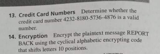 13. Credit Card Numbers Determine whether the
credit card number 4232-8180-5736-4876 is a valid
number.
14. Encryption Encrypt the plaintext message REPORT
BACK using the cyclical alphabetic encrypting code
that shifts letters 10 positions.
