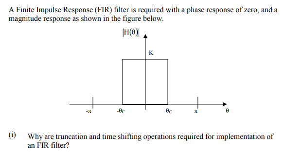 A Finite Impulse Response (FIR) filter is required with a phase response of zero, and a
magnitude response as shown in the figure below.
|H(0)
K
-0c
(i)
Why are truncation and time shifting operations required for implementation of
an FIR filter?
