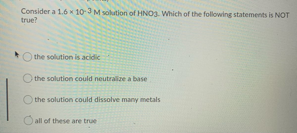 Consider a 1.6 x 10-3 M solution of HNO3. Which of the following statements is NOT
true?
the solution is acidic
O the solution could neutralize a base
the solution could dissolve many metals
O all of these are true
