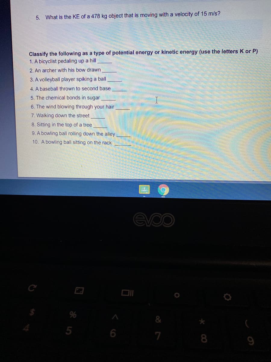 5. What is the KE of a 478 kg object that is moving with a velocity of 15 m/s?
Classify the following as a type of potential energy or kinetic energy (use the letters K or P)
1. A bicyclist pedaling up a hill
2. An archer with his bow drawn
3. A volleyball player spiking a ball
4. A baseball thrown to second base
5. The chemical bonds in sugar
6. The wind blowing through your hair
7. Walking down the street
8. Sitting in the top of a tree
9. A bowling ball rolling down the alley
10. A bowling ball sitting on the rack
evoo
%
6
7
8
9
