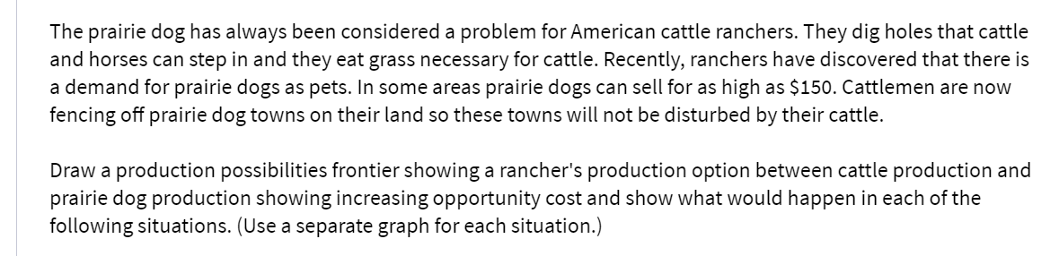 The prairie dog has always been considered a problem for American cattle ranchers. They dig holes that cattle
and horses can step in and they eat grass necessary for cattle. Recently, ranchers have discovered that there is
a demand for prairie dogs as pets. In some areas prairie dogs can sell for as high as $150. Cattlemen are now
fencing off prairie dog towns on their land so these towns will not be disturbed by their cattle.
Draw a production possibilities frontier showing a rancher's production option between cattle production and
prairie dog production showing increasing opportunity cost and show what would happen in each of the
following situations. (Use a separate graph for each situation.)
