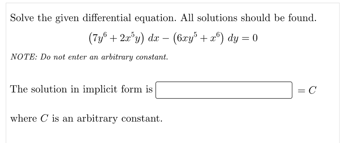 Solve the given differential equation. All solutions should be found.
(7y® + 2a°y) dx – (6xy + x°) dy = 0
NOTE: Do not enter an arbitrary constant.
The solution in implicit form is
= C
where C is an arbitrary constant.
