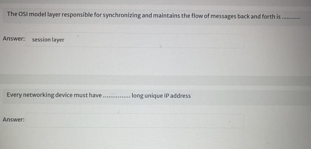 The OSI model layer responsible for synchronizing and maintains the flow of messages back and forth is
Answer:
session layer
Every networking device must have. . lng unique IP address
Answer:
