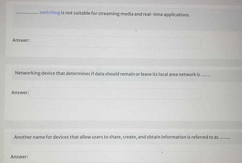 switching is not suitable for streaming media and real-time applications.
..............
Answer:
Networking device that determines if data should remain or leave its local area network is ...
Answer:
Another name for devices that allow users to share, create, and obtain information is referred to as
.......e
Answer:
