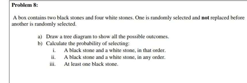 A box contains two black stones and four white stones. One is randomly selected and not replaced before
another is randomly selected.
a) Draw a tree diagram to show all the possible outcomes.
b) Calculate the probability of selecting:
i. A black stone and a white stone, in that order.
A black stone and a white stone, in any order.
ii.
iii.
At least one black stone.
