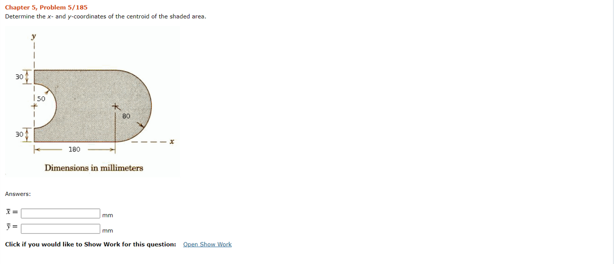 Chapter 5, Problem 5/185
Determine the x- and y-coordinates of the centroid of the shaded area.
30
|50
80
30
180
Dimensions in millimeters
Answers:
元=
mm
y =
mm
Click if you would like to Show Work for this question:
Open Show Work
