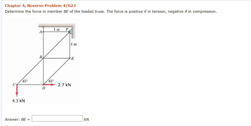 Chapter 4, Reserve Problem 4/023
Determine the force in member BE of the loaded truss. The force is positive if in tension, negative if in compression.
1m
F
A
1 m
B
E
45°
C
45°
2.7 kN
4.3 kN
Answer: BE =
kN
