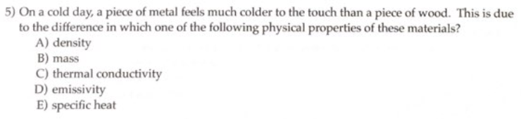 5) On a cold day, a piece of metal feels much colder to the touch than a piece of wood. This is due
to the difference in which one of the following physical properties of these materials?
A) density
B) mass
C) thermal conductivity
D) emissivity
E) specific heat