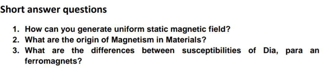 Short answer questions
1. How can you generate uniform static magnetic field?
2. What are the origin of Magnetism in Materials?
3. What are the differences between susceptibilities of Dia, para an
ferromagnets?
