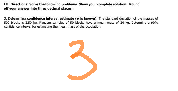 III. Directions: Solve the following problems. Show your complete solution. Round
off your answer into three decimal places.
3. Determining confidence interval estimate (o is known). The standard deviation of the masses of
500 blocks is 2.50 kg. Random samples of 50 blocks have a mean mass of 24 kg. Determine a 90%
confidence interval for estimating the mean mass of the population.
3