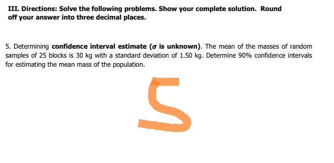 III. Directions: Solve the following problems. Show your complete solution. Round
off your answer into three decimal places.
5. Determining confidence interval estimate (o is unknown). The mean of the masses of random
samples of 25 blocks is 30 kg with a standard deviation of 1.50 kg. Determine 90% confidence intervals
for estimating the mean mass of the population.
S
