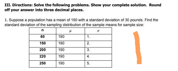 III. Directions: Solve the following problems. Show your complete solution. Round
off your answer into three decimal places.
1. Suppose a population has a mean of 190 with a standard deviation of 30 pounds. Find the
standard deviation of the sampling distribution of the sample means for sample size:
n
μ
60
190
1.
150
190
2.
200
190
3.
220
190
4.
250
190
5.