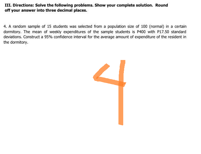 III. Directions: Solve the following problems. Show your complete solution. Round
off your answer into three decimal places.
4. A random sample of 15 students was selected from a population size of 100 (normal) in a certain
dormitory. The mean of weekly expenditures of the sample students is P400 with P17.50 standard
deviations. Construct a 95% confidence interval for the average amount of expenditure of the resident in
the dormitory.
4