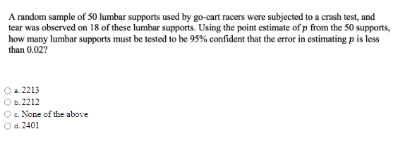 A random sample of 50 lumbar supports used by go-cart racers were subjected to a crash test, and
tear was observed on 18 of these lumbar supports. Using the point estimate of p from the 50 supports,
how many lumbar supports must be tested to be 95% confident that the error in estimating p is less
than 0.02?
а. 2213
b.2212
c. None of the above
d. 2401
