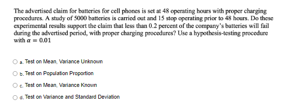 The advertised claim for batteries for cell phones is set at 48 operating hours with proper charging
procedures. A study of 5000 batteries is carried out and 15 stop operating prior to 48 hours. Do these
experimental results support the claim that less than 0.2 percent of the company's batteries will fail
during the advertised period, with proper charging procedures? Use a hypothesis-testing procedure
with a = 0.01
a. Test on Mean, Variance Unknown
O b. Test on Population Proportion
Oc. Test on Mean, Variance Known
O d. Test on Variance and Standard Deviation
