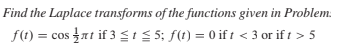 Find the Laplace transforms of the functions given in Problem.
f(1) = cos at if 3 SIS 5; f(t) = 0 if t < 3 or if t > 5
