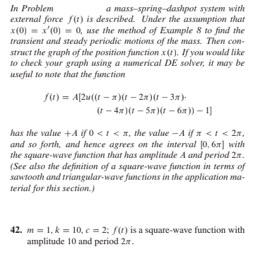 In Problem
external force f(t) is described. Under the assumption that
x (0) = x'(0) = 0, use the method of Example 8 to find the
transient and steady periodic motions of the mass. Then con-
struct the graph of the position function x(1). If you would like
to check your graph using a numerical DE solver, it may be
useful to note that the function
a mass-spring-dashpot system with
f(1) = A[2u((t – 1)(t – 27)(t – 37).
(( — 4л)( — 5л)( - бл)) — 1]
has the value +A if 0 < t < A, the value – A if a < t < 2n,
and so forth, and hence agrees on the interval [0, 6x] with
the square-wave function that has amplitude A and period 27.
(See also the definition of a square-wave function in terms of
sawtooth and triangular-wave functions in the application ma-
terial for this section.)
42. m = 1, k = 10, c = 2; f(t) is a square-wave function with
amplitude 10 and period 27.
