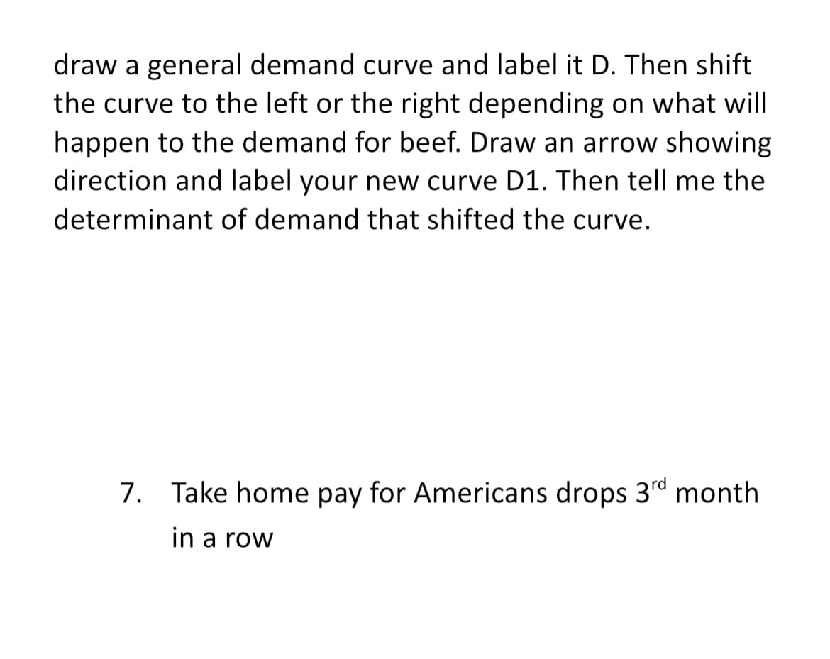draw a general demand curve and label it D. Then shift
the curve to the left or the right depending on what will
happen to the demand for beef. Draw an arrow showing
direction and label your new curve D1. Then tell me the
determinant of demand that shifted the curve.
7. Take home pay for Americans drops 3d month
in a row
