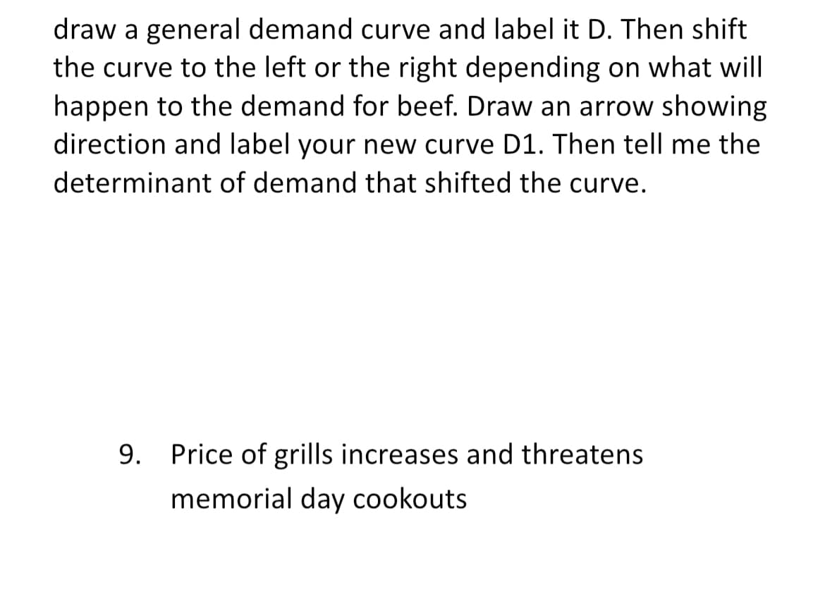 draw a general demand curve and label it D. Then shift
the curve to the left or the right depending on what will
happen to the demand for beef. Draw an arrow showing
direction and label your new curve D1. Then tell me the
determinant of demand that shifted the curve.
9. Price of grills increases and threatens
memorial day cookouts

