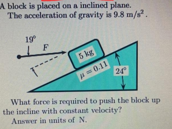 A block is placed on a inclined plane.
The acceleration of gravity is 9.8 m/s2.
19°
F
5 kg
H=0.11
24°
What force is required to push the block up
the incline with constant velocity?
Answer in units of N.
