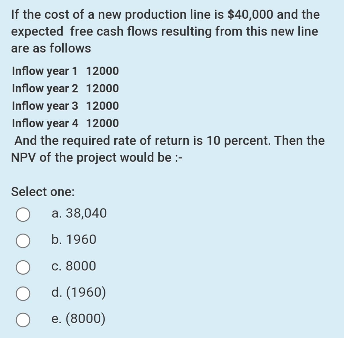 If the cost of a new production line is $40,000 and the
expected free cash flows resulting from this new line
are as follows
Inflow year 1 12000
Inflow year 2 12000
Inflow year 3 12000
Inflow year 4 12000
And the required rate of return is 10 percent. Then the
NPV of the project would be :-
Select one:
а. 38,040
b. 1960
C. 8000
d. (1960)
e. (8000)
