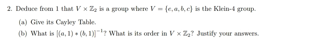 2. Deduce from 1 that V × Z2 is a group where V = {e, a, b, c} is the Klein-4 group.
(a) Give its Cayley Table.
(b) What is [(a, 1) * (b, 1)]¯!? What is its order in V × Z2? Justify your answers.
