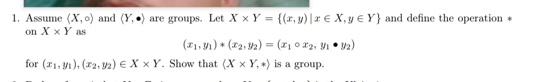 1. Assume (X, o) and (Y,
on X x Y as
are groups. Let X × Y = {(x, y) |x € X, y € Y} and define the operation *
(x1, Y1) * (x2, Y2) = (x1 0 x2, Y1 • Y2)
for (x1, y1), (x2,Y2) E X × Y. Show that (X x Y, *) is a group.

