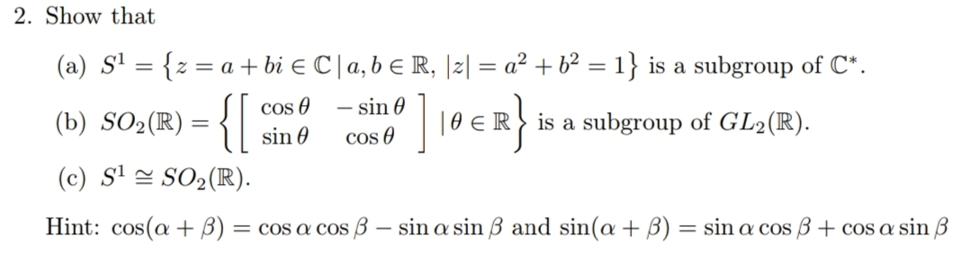 2. Show that
(a) S' = {z = a + bi e C |a, b E R, |2| = a² + b² = 1} is a subgroup of C*.
Cos O
sin 0
]
- sin 0
(b) SO2(R) = {|
| 0 E!
is a subgroup of GL2(R).
cos 0
(c) S' = SO2(R).
Hint: cos(a + B) = cos a cos B – sin a sin 3 and sin(a + B) = sin a cos B + cos a sin B
