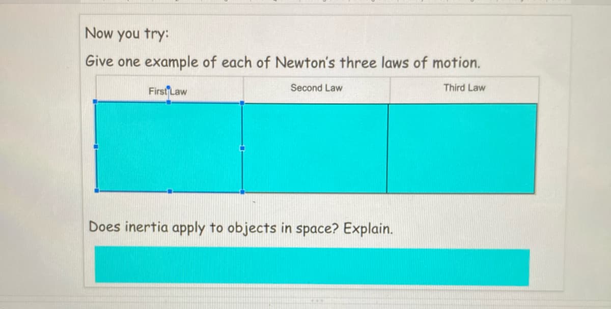 Now you try:
Give one example of each of Newton's three laws of motion.
First Law
Second Law
Third Law
Does inertia apply to objects in space? Explain.
