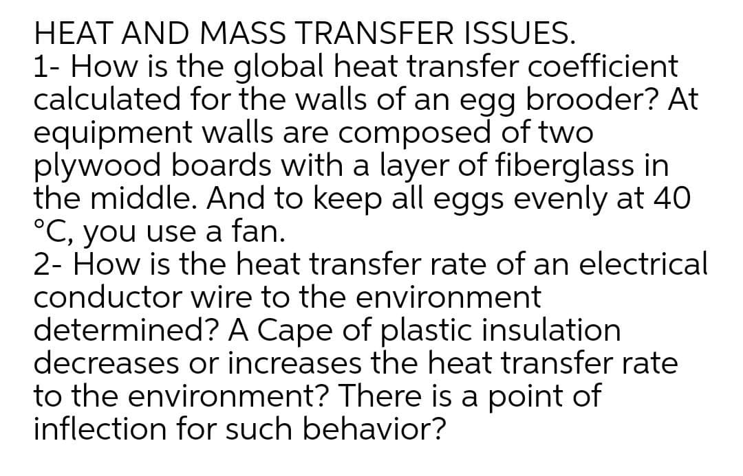 HEAT AND MASS TRANSFER ISSUES.
1- How is the global heat transfer coefficient
calculated for the walls of an egg brooder? At
equipment walls are composed of two
plywood boards with a layer of fiberglass in
the middle. And to keep all eggs evenly at 40
°C, you use a fan.
2- How is the heat transfer rate of an electrical
conductor wire to the environment
determined? A Cape of plastic insulation
decreases or increases the heat transfer rate
to the environment? There is a point of
inflection for such behavior?
