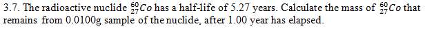 3.7. The radioactive nuclide Co has a half-life of 5.27 years. Calculate the mass of Co that
remains from 0.0100g sample of the nuclide, after 1.00 year has elapsed.
