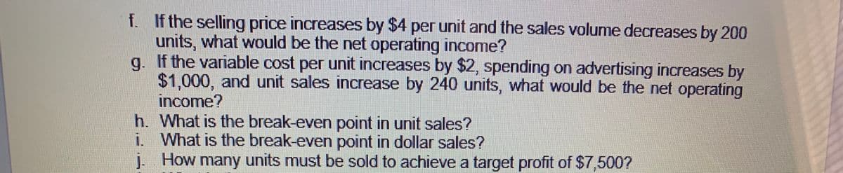 f. If the selling price increases by $4 per unit and the sales volume decreases by 200
units, what would be the net operating income?
If the variable cost per unit increases by $2, spending on advertising increases by
g.
$1.000, and unit sales increase by 240 units, what would be the net operating
income?
h. What is the break-even point in unit sales?
i. What is the break-even point in dollar sales?
i. How units must be sold to achieve a target profit of $7,500?
many
