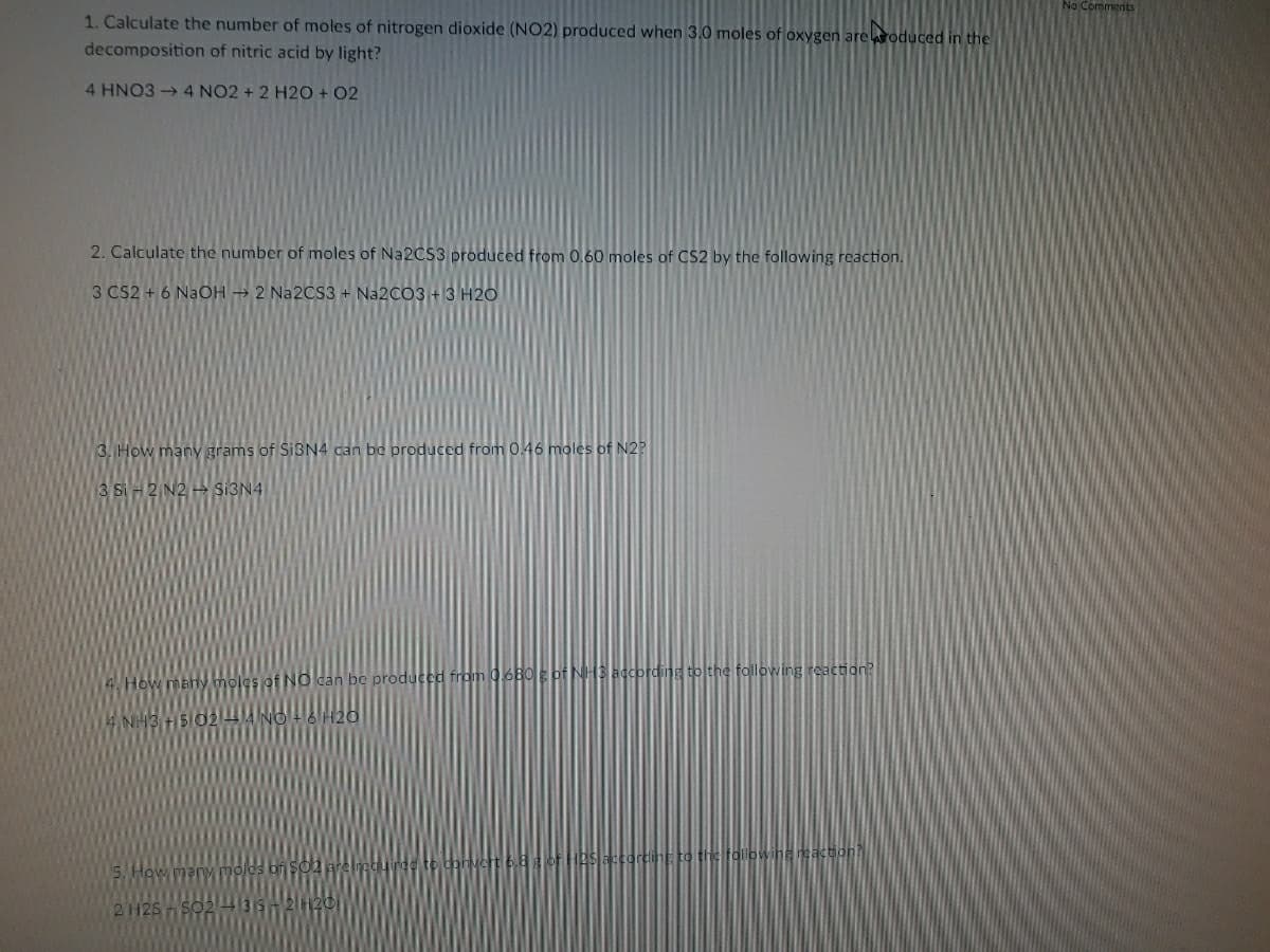 No Comments
1. Calculate the number of moles of nitrogen dioxide (NO2) produced when 3.0 moles of oxygen areroduced in the
decomposition of nitric acid by light?
4 HNO3 4 NO2 + 2 H2O + 02
2. Calculate the number of moles of NA2CS3 produced from 0,60 moles of CS2 by the following reaction.
3 CS2 + 6 NaOH → 2 N22CS3 + Na2CO3+3 H20
3. How many grams of SIBN4 can be produced from 0.46 moles of N2?
3 Si
SI3N4
4. How
INO can be produced from 06B0E of NH3 according to the following reaction?
NH3
to the followiha nsaction
