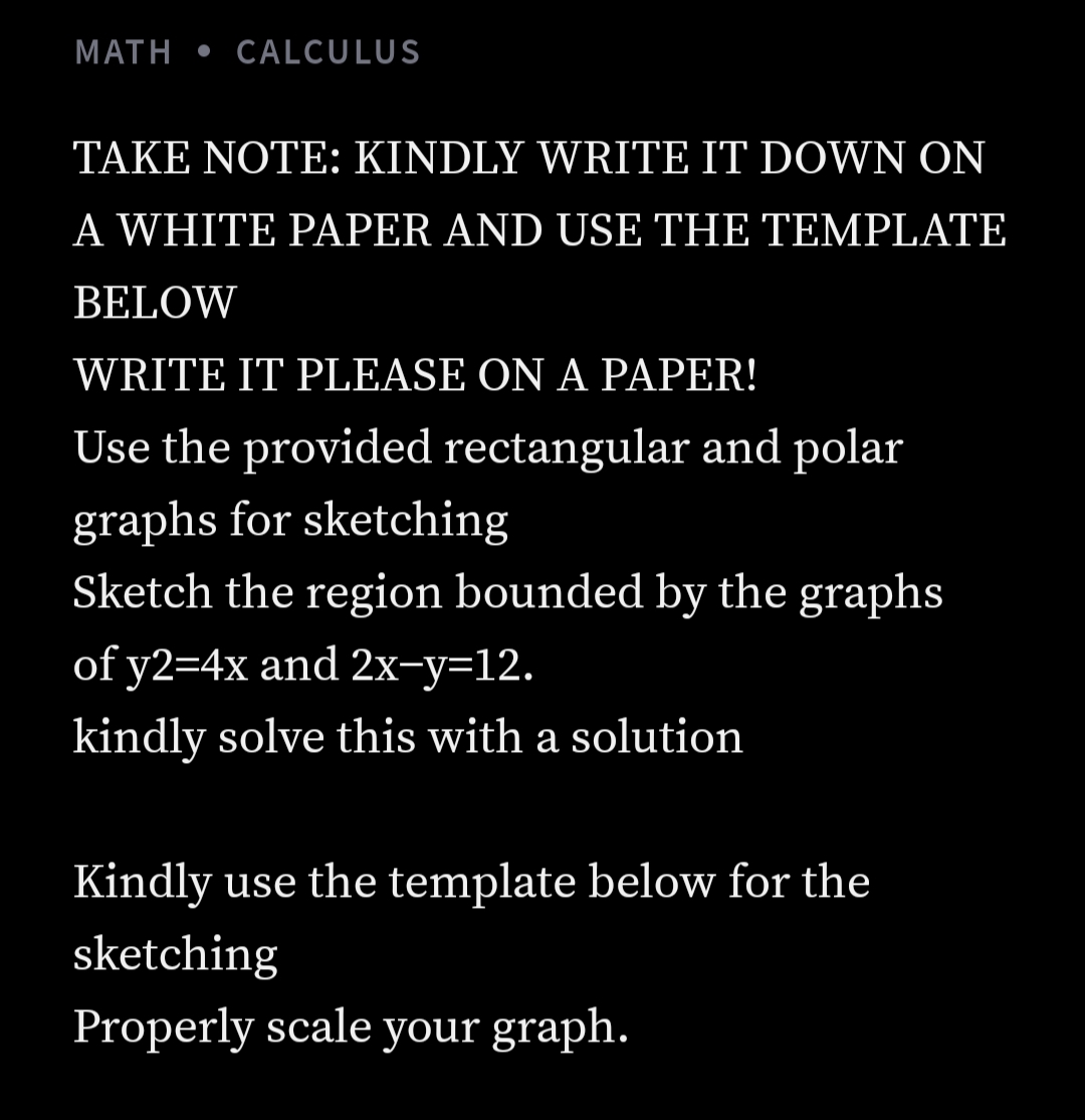 MATH • CALCULUS
TAKE NOTE: KINDLY WRITE IT DOWN ON
A WHITE PAPER AND USE THE TEMPLATE
BELOW
WRITE IT PLEASE ON A PAPER!
Use the provided rectangular and polar
graphs for sketching
Sketch the region bounded by the graphs
of y2=4x and 2x-y=12.
kindly solve this with a solution
Kindly use the template below for the
sketching
Properly scale your graph.
