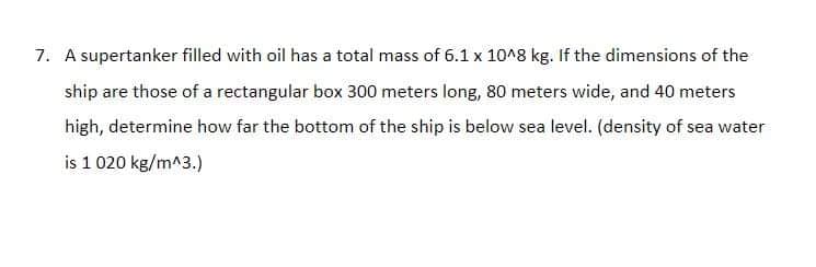 7. A supertanker filled with oil has a total mass of 6.1 x 10^8 kg. If the dimensions of the
ship are those of a rectangular box 300 meters long, 80 meters wide, and 40 meters
high, determine how far the bottom of the ship is below sea level. (density of sea water
is 1 020 kg/m^3.)
