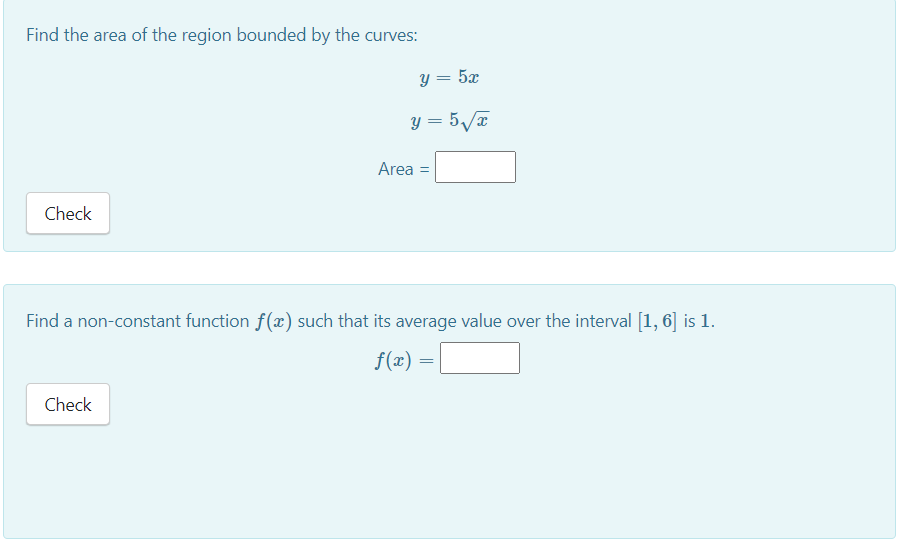 Find the area of the region bounded by the curves:
y = 5x
y = 5/T
Area =
Check
Find a non-constant function f(x) such that its average value over the interval [1, 6] is 1.
f(x) =
Check
