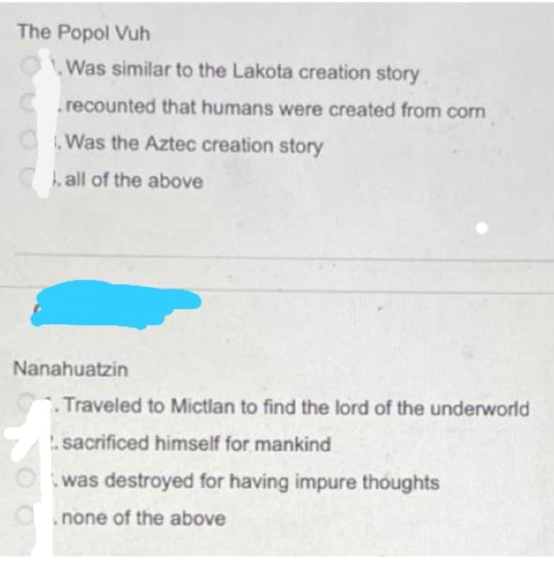 The Popol Vuh
Was similar to the Lakota creation story
C.recounted that humans were created from corn
OWas the Aztec creation story
h all of the above
Nanahuatzin
Traveled to Mictlan to find the lord of the underworld
.sacrificed himself for mankind
Owas destroyed for having impure thoughts
.none of the above
