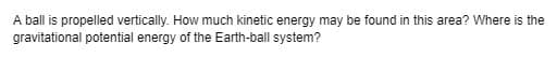 A ball is propelled vertically. How much kinetic energy may be found in this area? Where is the
gravitational potential energy of the Earth-ball system?
