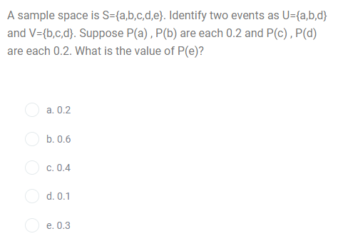 A sample space is S={a,b,c,d,e}. Identify two events as U={a,b,d}
and V={b,c,d}. Suppose P(a) , P(b) are each 0.2 and P(c), P(d)
are each 0.2. What is the value of P(e)?
O a. 0.2
O b. 0.6
O c. 0.4
O d. 0.1
O e. 0.3
