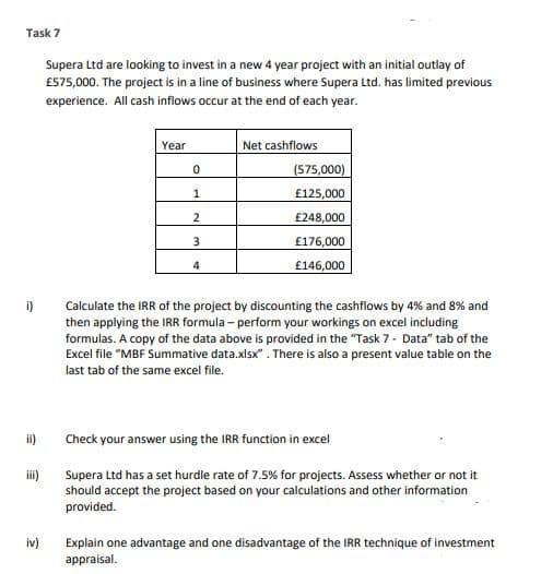 Task 7
Supera Ltd are looking to invest in a new 4 year project with an initial outlay of
£575,000. The project is in a line of business where Supera Ltd. has limited previous
experience. All cash inflows occur at the end of each year.
Year
Net cashflows
0
(575,000)
1
£125,000
2
£248,000
3
£176,000
4
£146,000
i)
Calculate the IRR of the project by discounting the cashflows by 4% and 8% and
then applying the IRR formula - perform your workings on excel including
formulas. A copy of the data above is provided in the "Task 7 - Data" tab of the
Excel file "MBF Summative data.xlsx". There is also a present value table on the
last tab of the same excel file.
Check your answer using the IRR function in excel
iii)
Supera Ltd has a set hurdle rate of 7.5% for projects. Assess whether or not it
should accept the project based on your calculations and other information
provided.
iv)
Explain one advantage and one disadvantage of the IRR technique of investment
appraisal.